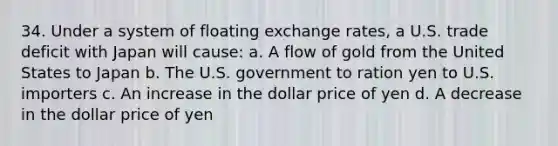 34. Under a system of floating exchange rates, a U.S. trade deficit with Japan will cause: a. A flow of gold from the United States to Japan b. The U.S. government to ration yen to U.S. importers c. An increase in the dollar price of yen d. A decrease in the dollar price of yen