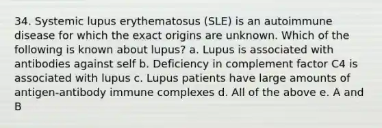 34. Systemic lupus erythematosus (SLE) is an autoimmune disease for which the exact origins are unknown. Which of the following is known about lupus? a. Lupus is associated with antibodies against self b. Deficiency in complement factor C4 is associated with lupus c. Lupus patients have large amounts of antigen-antibody immune complexes d. All of the above e. A and B