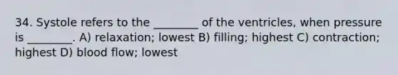 34. Systole refers to the ________ of the ventricles, when pressure is ________. A) relaxation; lowest B) filling; highest C) contraction; highest D) blood flow; lowest