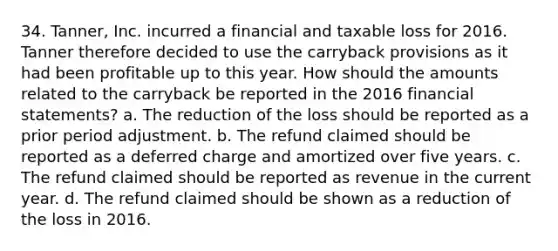 34. Tanner, Inc. incurred a financial and taxable loss for 2016. Tanner therefore decided to use the carryback provisions as it had been profitable up to this year. How should the amounts related to the carryback be reported in the 2016 financial statements? a. The reduction of the loss should be reported as a prior period adjustment. b. The refund claimed should be reported as a deferred charge and amortized over five years. c. The refund claimed should be reported as revenue in the current year. d. The refund claimed should be shown as a reduction of the loss in 2016.