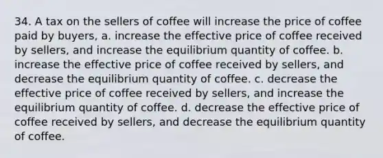 34. A tax on the sellers of coffee will increase the price of coffee paid by buyers, a. increase the effective price of coffee received by sellers, and increase the equilibrium quantity of coffee. b. increase the effective price of coffee received by sellers, and decrease the equilibrium quantity of coffee. c. decrease the effective price of coffee received by sellers, and increase the equilibrium quantity of coffee. d. decrease the effective price of coffee received by sellers, and decrease the equilibrium quantity of coffee.