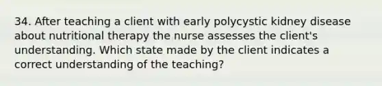 34. After teaching a client with early polycystic kidney disease about nutritional therapy the nurse assesses the client's understanding. Which state made by the client indicates a correct understanding of the teaching?