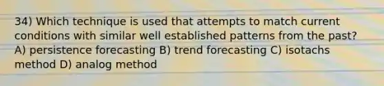 34) Which technique is used that attempts to match current conditions with similar well established patterns from the past? A) persistence forecasting B) trend forecasting C) isotachs method D) analog method