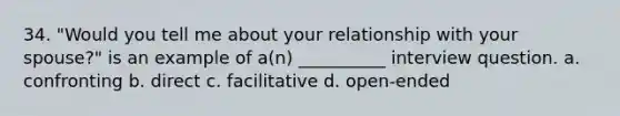 34. "Would you tell me about your relationship with your spouse?" is an example of a(n) __________ interview question. a. confronting b. direct c. facilitative d. open-ended