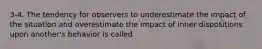 3-4. The tendency for observers to underestimate the impact of the situation and overestimate the impact of inner dispositions upon another's behavior is called