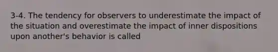 3-4. The tendency for observers to underestimate the impact of the situation and overestimate the impact of inner dispositions upon another's behavior is called