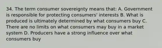 34. The term consumer sovereignty means that: A. Government is responsible for protecting consumers' interests B. What is produced is ultimately determined by what consumers buy C. There are no limits on what consumers may buy in a market system D. Producers have a strong influence over what consumers buy