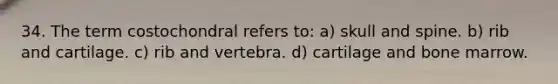 34. The term costochondral refers to: a) skull and spine. b) rib and cartilage. c) rib and vertebra. d) cartilage and bone marrow.