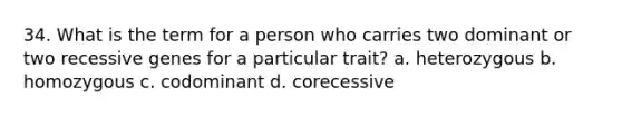 34. What is the term for a person who carries two dominant or two recessive genes for a particular trait? a. heterozygous b. homozygous c. codominant d. corecessive