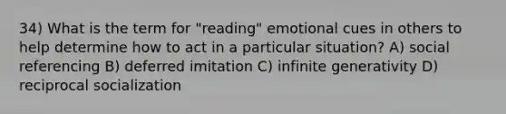 34) What is the term for "reading" emotional cues in others to help determine how to act in a particular situation? A) social referencing B) deferred imitation C) infinite generativity D) reciprocal socialization