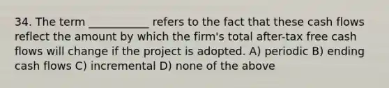 34. The term ___________ refers to the fact that these cash flows reflect the amount by which the firm's total after-tax free cash flows will change if the project is adopted. A) periodic B) ending cash flows C) incremental D) none of the above