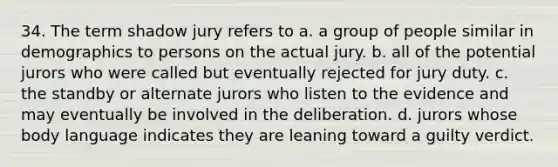 34. The term shadow jury refers to a. a group of people similar in demographics to persons on the actual jury. b. all of the potential jurors who were called but eventually rejected for jury duty. c. the standby or alternate jurors who listen to the evidence and may eventually be involved in the deliberation. d. jurors whose body language indicates they are leaning toward a guilty verdict.