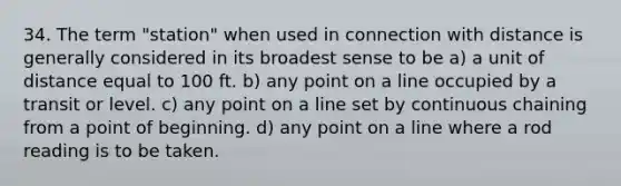 34. The term "station" when used in connection with distance is generally considered in its broadest sense to be a) a unit of distance equal to 100 ft. b) any point on a line occupied by a transit or level. c) any point on a line set by continuous chaining from a point of beginning. d) any point on a line where a rod reading is to be taken.