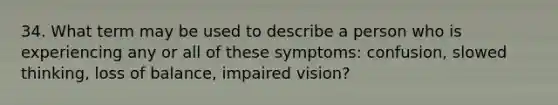 34. What term may be used to describe a person who is experiencing any or all of these symptoms: confusion, slowed thinking, loss of balance, impaired vision?