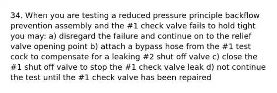 34. When you are testing a reduced pressure principle backflow prevention assembly and the #1 check valve fails to hold tight you may: a) disregard the failure and continue on to the relief valve opening point b) attach a bypass hose from the #1 test cock to compensate for a leaking #2 shut off valve c) close the #1 shut off valve to stop the #1 check valve leak d) not continue the test until the #1 check valve has been repaired