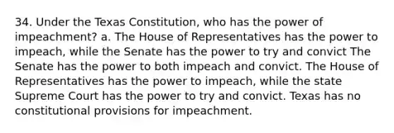 34. Under the Texas Constitution, who has the power of impeachment? a. The House of Representatives has the power to impeach, while the Senate has the power to try and convict The Senate has the power to both impeach and convict. The House of Representatives has the power to impeach, while the state Supreme Court has the power to try and convict. Texas has no constitutional provisions for impeachment.