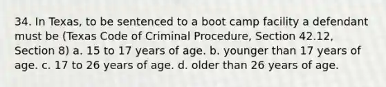 34. In Texas, to be sentenced to a boot camp facility a defendant must be (Texas Code of Criminal Procedure, Section 42.12, Section 8) a. 15 to 17 years of age. b. younger than 17 years of age. c. 17 to 26 years of age. d. older than 26 years of age.