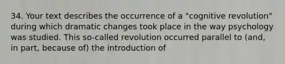 34. Your text describes the occurrence of a "cognitive revolution" during which dramatic changes took place in the way psychology was studied. This so-called revolution occurred parallel to (and, in part, because of) the introduction of