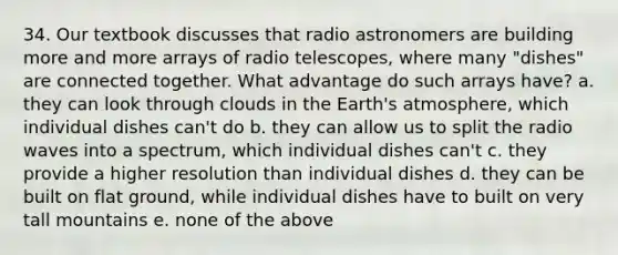 34. Our textbook discusses that radio astronomers are building more and more arrays of radio telescopes, where many "dishes" are connected together. What advantage do such arrays have? a. they can look through clouds in the Earth's atmosphere, which individual dishes can't do b. they can allow us to split the radio waves into a spectrum, which individual dishes can't c. they provide a higher resolution than individual dishes d. they can be built on flat ground, while individual dishes have to built on very tall mountains e. none of the above