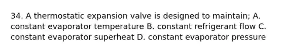 34. A thermostatic expansion valve is designed to maintain; A. constant evaporator temperature B. constant refrigerant flow C. constant evaporator superheat D. constant evaporator pressure