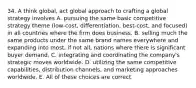 34. A think global, act global approach to crafting a global strategy involves A. pursuing the same basic competitive strategy theme (low-cost, differentiation, best-cost, and focused) in all countries where the firm does business. B. selling much the same products under the same brand names everywhere and expanding into most, if not all, nations where there is significant buyer demand. C. integrating and coordinating the company's strategic moves worldwide. D. utilizing the same competitive capabilities, distribution channels, and marketing approaches worldwide. E. All of these choices are correct.