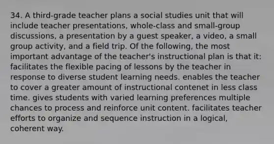 34. A third-grade teacher plans a social studies unit that will include teacher presentations, whole-class and small-group discussions, a presentation by a guest speaker, a video, a small group activity, and a field trip. Of the following, the most important advantage of the teacher's instructional plan is that it: facilitates the flexible pacing of lessons by the teacher in response to diverse student learning needs. enables the teacher to cover a greater amount of instructional contenet in less class time. gives students with varied learning preferences multiple chances to process and reinforce unit content. facilitates teacher efforts to organize and sequence instruction in a logical, coherent way.