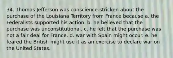 34. Thomas Jefferson was conscience-stricken about the purchase of the Louisiana Territory from France because a. the Federalists supported his action. b. he believed that the purchase was unconstitutional. c. he felt that the purchase was not a fair deal for France. d. war with Spain might occur. e. he feared the British might use it as an exercise to declare war on the United States.