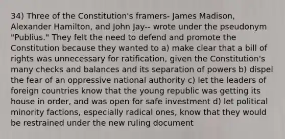 34) Three of the Constitution's framers- James Madison, Alexander Hamilton, and John Jay-- wrote under the pseudonym "Publius." They felt the need to defend and promote the Constitution because they wanted to a) make clear that a bill of rights was unnecessary for ratification, given the Constitution's many checks and balances and its separation of powers b) dispel the fear of an oppressive national authority c) let the leaders of foreign countries know that the young republic was getting its house in order, and was open for safe investment d) let political minority factions, especially radical ones, know that they would be restrained under the new ruling document