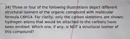 34) Three or four of the following illustrations depict different structural isomers of the organic compound with molecular formula C6H14. For clarity, only the carbon skeletons are shown; hydrogen atoms that would be attached to the carbons have been omitted. Which one, if any, is NOT a structural isomer of this compound?