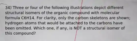 34) Three or four of the following illustrations depict different structural isomers of the organic compound with molecular formula C6H14. For clarity, only the carbon skeletons are shown; hydrogen atoms that would be attached to the carbons have been omitted. Which one, if any, is NOT a structural isomer of this compound?