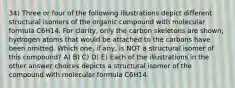 34) Three or four of the following illustrations depict different structural isomers of the organic compound with molecular formula C6H14. For clarity, only the carbon skeletons are shown; hydrogen atoms that would be attached to the carbons have been omitted. Which one, if any, is NOT a structural isomer of this compound? A) B) C) D) E) Each of the illustrations in the other answer choices depicts a structural isomer of the compound with molecular formula C6H14.