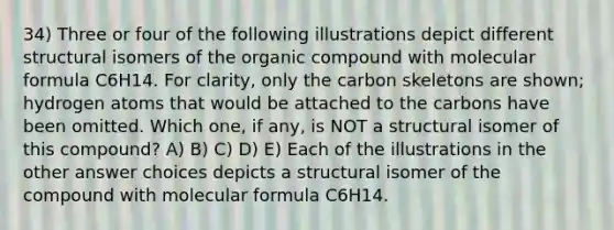 34) Three or four of the following illustrations depict different structural isomers of the organic compound with molecular formula C6H14. For clarity, only the carbon skeletons are shown; hydrogen atoms that would be attached to the carbons have been omitted. Which one, if any, is NOT a structural isomer of this compound? A) B) C) D) E) Each of the illustrations in the other answer choices depicts a structural isomer of the compound with molecular formula C6H14.