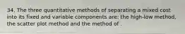 34. The three quantitative methods of separating a mixed cost into its fixed and variable components are: the high-low method, the scatter plot method and the method of .