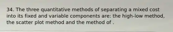 34. The three quantitative methods of separating a mixed cost into its fixed and variable components are: the high-low method, the <a href='https://www.questionai.com/knowledge/kHey83DSAQ-scatter-plot' class='anchor-knowledge'>scatter plot</a> method and the method of .