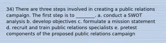 34) There are three steps involved in creating a public relations campaign. The first step is to ________. a. conduct a SWOT analysis b. develop objectives c. formulate a mission statement d. recruit and train public relations specialists e. pretest components of the proposed public relations campaign