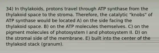 34) In thylakoids, protons travel through ATP synthase from the thylakoid space to the stroma. Therefore, the catalytic "knobs" of ATP synthase would be located A) on the side facing the thylakoid space. B) on the ATP molecules themselves. C) on the pigment molecules of photosystem I and photosystem II. D) on the stromal side of the membrane. E) built into the center of the thylakoid stack (granum).