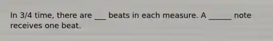 In 3/4 time, there are ___ beats in each measure. A ______ note receives one beat.