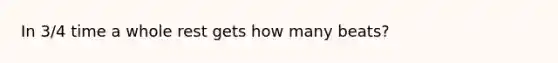 In 3/4 time a whole rest gets how many beats?