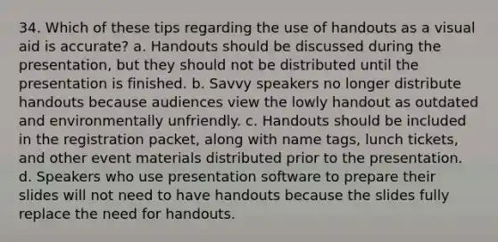 34. Which of these tips regarding the use of handouts as a visual aid is accurate? a. Handouts should be discussed during the presentation, but they should not be distributed until the presentation is finished. b. Savvy speakers no longer distribute handouts because audiences view the lowly handout as outdated and environmentally unfriendly. c. Handouts should be included in the registration packet, along with name tags, lunch tickets, and other event materials distributed prior to the presentation. d. Speakers who use presentation software to prepare their slides will not need to have handouts because the slides fully replace the need for handouts.