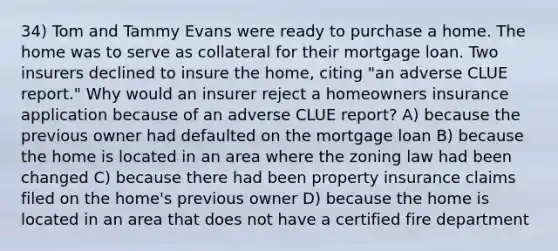 34) Tom and Tammy Evans were ready to purchase a home. The home was to serve as collateral for their mortgage loan. Two insurers declined to insure the home, citing "an adverse CLUE report." Why would an insurer reject a homeowners insurance application because of an adverse CLUE report? A) because the previous owner had defaulted on the mortgage loan B) because the home is located in an area where the zoning law had been changed C) because there had been property insurance claims filed on the home's previous owner D) because the home is located in an area that does not have a certified fire department