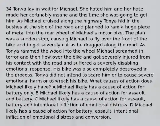 34 Tonya lay in wait for Michael. She hated him and her hate made her certifiably insane and this time she was going to get him. As Michael cruised along the highway Tonya hid in the bushes at the side of the road and planned to ram a huge piece of metal into the rear wheel of Michael's motor bike. The plan was a sudden stop, causing Michael to fly over the front of the bike and to get severely cut as he dragged along the road. As Tonya rammed the wood into the wheel Michael screamed in terror and then flew over the bike and got severely injured from his contact with the road and suffered a severely disabling emotional response. His bike was also completely destroyed in the process. Tonya did not intend to scare him or to cause severe emotional harm or to wreck his bike. What causes of action does Michael likely have? A Michael likely has a cause of action for battery only. B Michael likely has a cause of action for assault and battery. C Michael likely has a cause of action for assault, battery and intentional infliction of emotional distress. D Michael likely has a cause of action for battery, assault, intentional infliction of emotional distress and conversion.