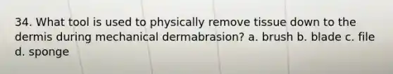 34. What tool is used to physically remove tissue down to the dermis during mechanical dermabrasion? a. brush b. blade c. file d. sponge