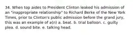 34. When top aides to President Clinton leaked his admission of an "inappropriate relationship" to Richard Berke of the New York Times, prior to Clinton's public admission before the grand jury, this was an example of a(n) a. beat. b. trial balloon. c. guilty plea. d. sound bite. e. talking head.