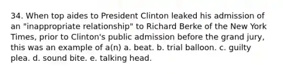 34. When top aides to President Clinton leaked his admission of an "inappropriate relationship" to Richard Berke of the New York Times, prior to Clinton's public admission before the grand jury, this was an example of a(n) a. beat. b. trial balloon. c. guilty plea. d. sound bite. e. talking head.