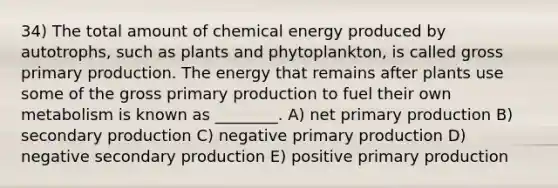 34) The total amount of chemical energy produced by autotrophs, such as plants and phytoplankton, is called gross primary production. The energy that remains after plants use some of the gross primary production to fuel their own metabolism is known as ________. A) net primary production B) secondary production C) negative primary production D) negative secondary production E) positive primary production