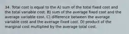 34. Total cost is equal to the A) sum of the total fixed cost and the total variable cost. B) sum of the average fixed cost and the average variable cost. C) difference between the average variable cost and the average fixed cost. D) product of the marginal cost multiplied by the average total cost.