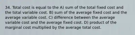 34. Total cost is equal to the A) sum of the total fixed cost and the total variable cost. B) sum of the average fixed cost and the average variable cost. C) difference between the average variable cost and the average fixed cost. D) product of the marginal cost multiplied by the average total cost.