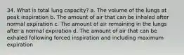 34. What is total lung capacity? a. The volume of the lungs at peak inspiration b. The amount of air that can be inhaled after normal expiration c. The amount of air remaining in the lungs after a normal expiration d. The amount of air that can be exhaled following forced inspiration and including maximum expiration