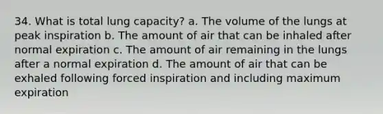 34. What is total lung capacity? a. The volume of the lungs at peak inspiration b. The amount of air that can be inhaled after normal expiration c. The amount of air remaining in the lungs after a normal expiration d. The amount of air that can be exhaled following forced inspiration and including maximum expiration