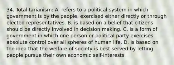 34. Totalitarianism: A. refers to a political system in which government is by the people, exercised either directly or through elected representatives. B. is based on a belief that citizens should be directly involved in decision making. C. is a form of government in which one person or political party exercises absolute control over all spheres of human life. D. is based on the idea that the welfare of society is best served by letting people pursue their own economic self-interests.